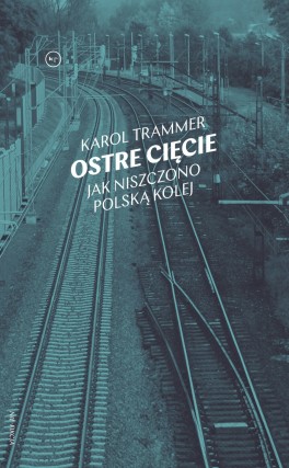 Karol Trammer, „Ostre cięcie. Jak niszczono polską kolej”. Wydawnictwo Krytyki Politycznej, 288 stron, w księgarniach od lipca 2019