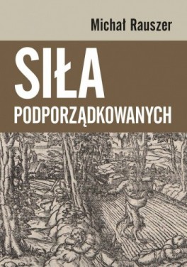 Michał Rauszer, „Siła podporządkowanych”. Wydawnictwa Uniwersytetu Warszawskiego, 416 stron, w księgarniach od marca 2021